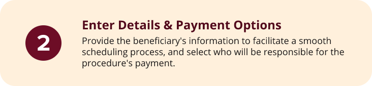 Step2 A beige box with a maroon circle containing the number 2. Text reads: Enter Details & Payment Options. Provide the beneficiarys information for scheduling and select who will be responsible for the procedures payment.