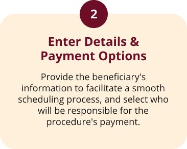 Step2 Step 2: Enter details and payment options. Provide the beneficiary’s information for scheduling and choose who will be responsible for the procedure’s payment.