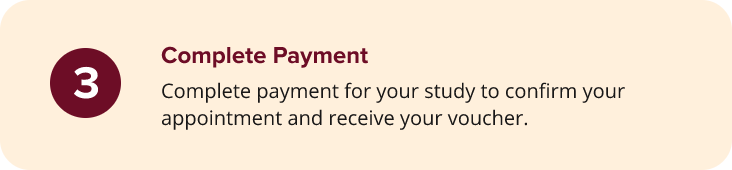A beige box with a maroon circle showing the number 3 and bold text Complete Payment. Below, it says: Complete payment for your study to confirm your appointment and receive your voucher. A beige box with a maroon circle showing the number 3 and bold text Complete Payment. Below, it says: Complete payment for your study to confirm your appointment and receive your voucher.